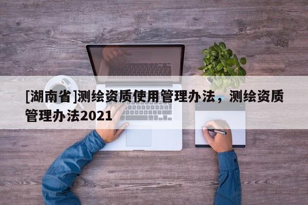 [湖南省]測繪資質使用管理辦法，測繪資質管理辦法2021