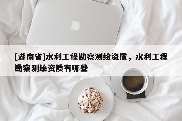[湖南省]水利工程勘察測繪資質，水利工程勘察測繪資質有哪些