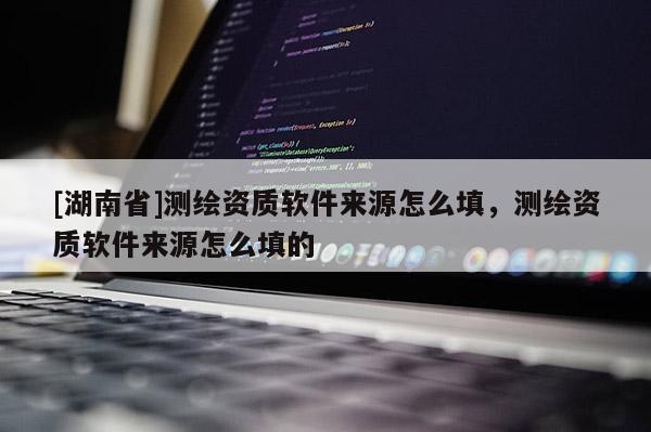 [湖南省]測繪資質軟件來源怎么填，測繪資質軟件來源怎么填的