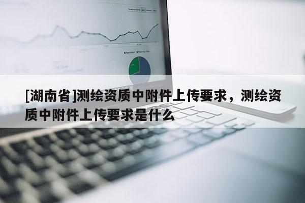 [湖南省]測繪資質中附件上傳要求，測繪資質中附件上傳要求是什么