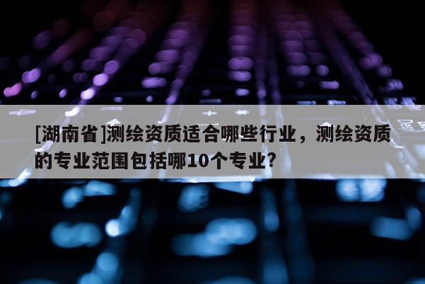 [湖南省]測繪資質適合哪些行業，測繪資質的專業范圍包括哪10個專業?