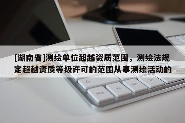 [湖南省]測繪單位超越資質范圍，測繪法規定超越資質等級許可的范圍從事測繪活動的