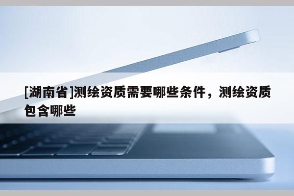 [湖南省]測(cè)繪資質(zhì)需要哪些條件，測(cè)繪資質(zhì)包含哪些