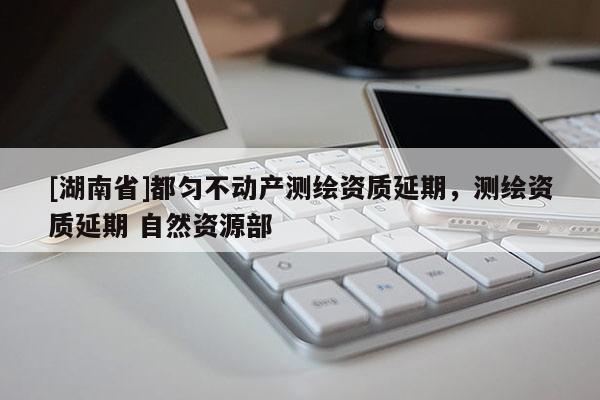 [湖南省]都勻不動產測繪資質延期，測繪資質延期 自然資源部