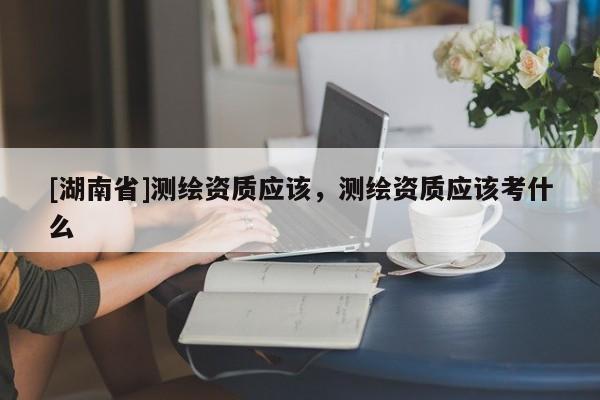 [湖南省]測繪資質應該，測繪資質應該考什么