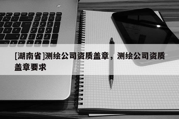 [湖南省]測繪公司資質蓋章，測繪公司資質蓋章要求
