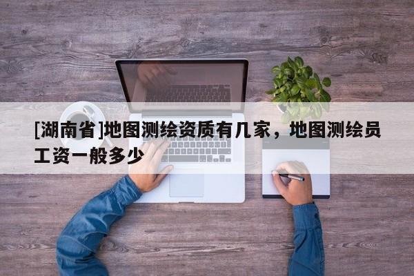 [湖南省]地圖測繪資質有幾家，地圖測繪員工資一般多少