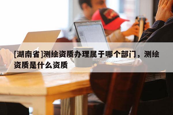 [湖南省]測繪資質辦理屬于哪個部門，測繪資質是什么資質