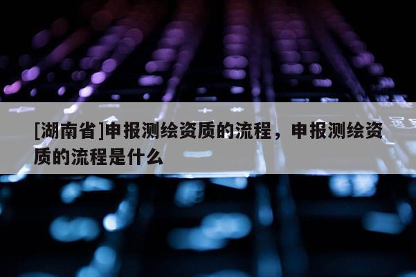 [湖南省]申報測繪資質的流程，申報測繪資質的流程是什么