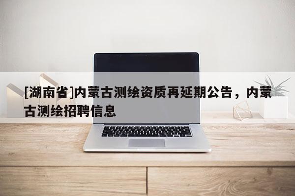 [湖南省]內蒙古測繪資質再延期公告，內蒙古測繪招聘信息