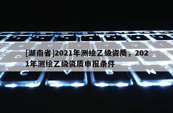 [湖南省]2021年測繪乙級資質，2021年測繪乙級資質申報條件