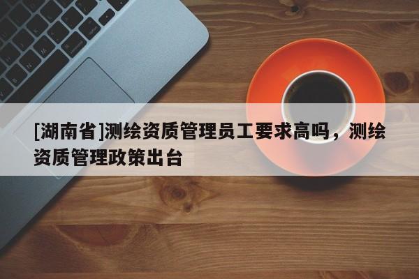[湖南省]測繪資質管理員工要求高嗎，測繪資質管理政策出臺