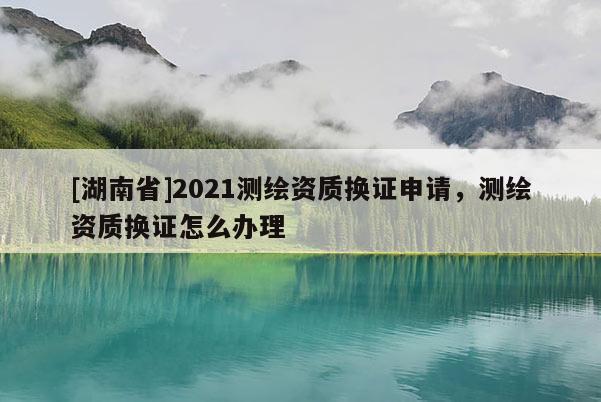 [湖南省]2021測繪資質換證申請，測繪資質換證怎么辦理