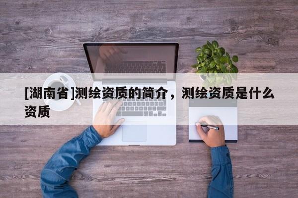 [湖南省]測繪資質(zhì)的簡介，測繪資質(zhì)是什么資質(zhì)