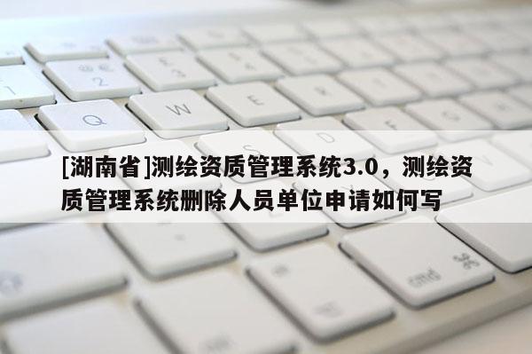 [湖南省]測繪資質管理系統3.0，測繪資質管理系統刪除人員單位申請如何寫