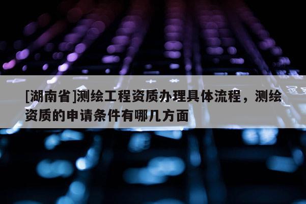 [湖南省]測繪工程資質辦理具體流程，測繪資質的申請條件有哪幾方面