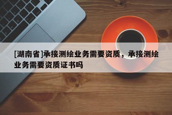 [湖南省]承接測繪業務需要資質，承接測繪業務需要資質證書嗎