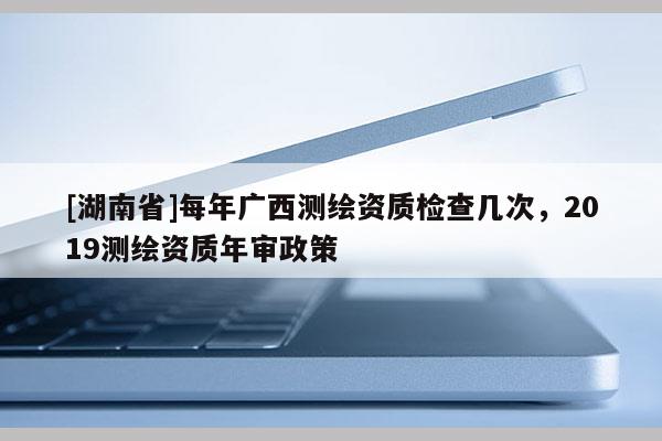 [湖南省]每年廣西測繪資質檢查幾次，2019測繪資質年審政策