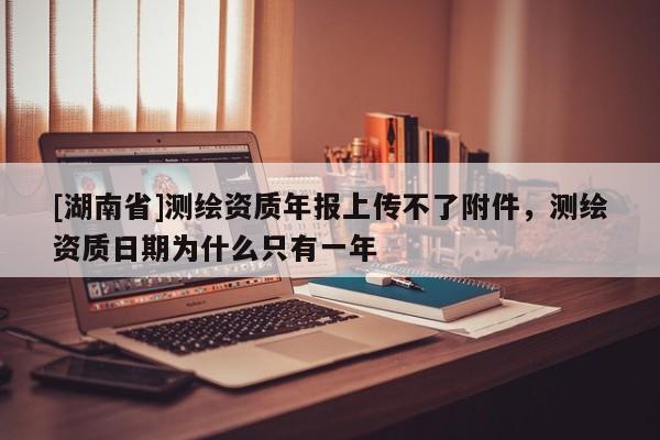 [湖南省]測繪資質年報上傳不了附件，測繪資質日期為什么只有一年