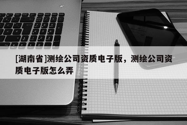 [湖南省]測繪公司資質電子版，測繪公司資質電子版怎么弄