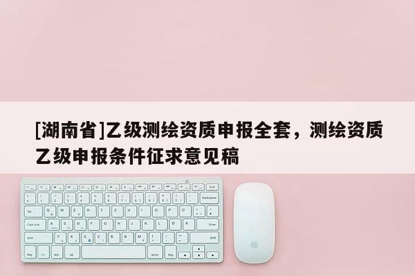 [湖南省]乙級測繪資質申報全套，測繪資質乙級申報條件征求意見稿