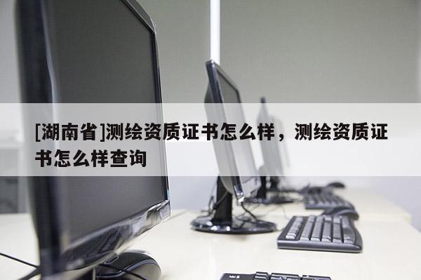 [湖南省]測繪資質(zhì)證書怎么樣，測繪資質(zhì)證書怎么樣查詢