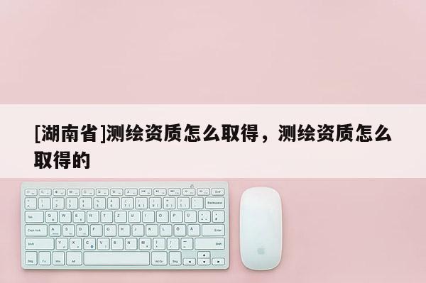 [湖南省]測繪資質(zhì)怎么取得，測繪資質(zhì)怎么取得的