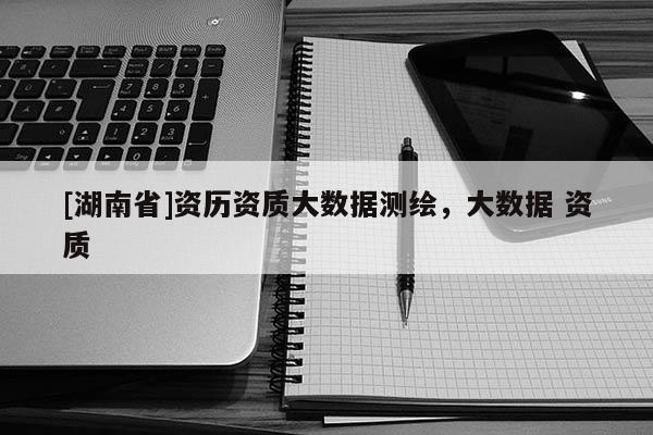 [湖南省]資歷資質(zhì)大數(shù)據(jù)測繪，大數(shù)據(jù) 資質(zhì)