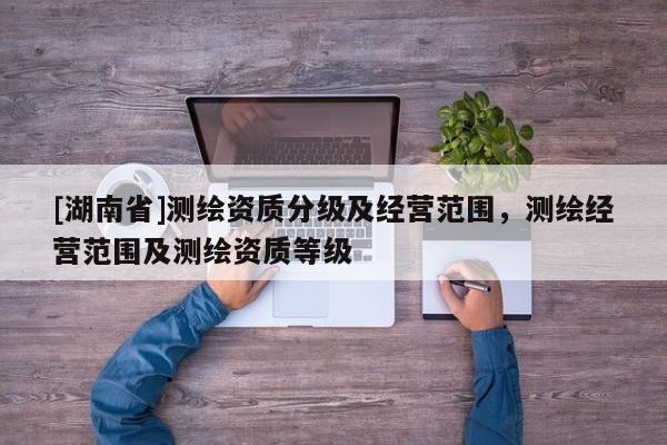 [湖南省]測繪資質分級及經營范圍，測繪經營范圍及測繪資質等級
