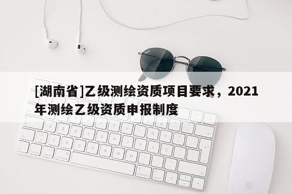 [湖南省]乙級測繪資質項目要求，2021年測繪乙級資質申報制度