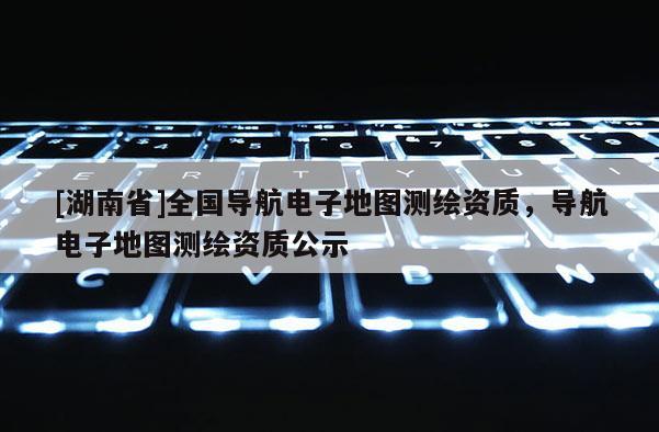 [湖南省]全國導(dǎo)航電子地圖測繪資質(zhì)，導(dǎo)航電子地圖測繪資質(zhì)公示