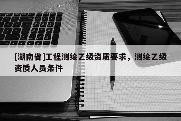 [湖南省]工程測(cè)繪乙級(jí)資質(zhì)要求，測(cè)繪乙級(jí)資質(zhì)人員條件