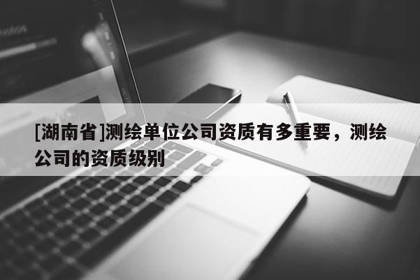 [湖南省]測繪單位公司資質有多重要，測繪公司的資質級別