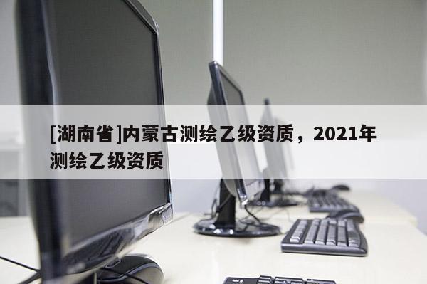[湖南省]內蒙古測繪乙級資質，2021年測繪乙級資質