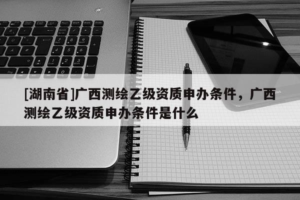 [湖南省]廣西測繪乙級資質(zhì)申辦條件，廣西測繪乙級資質(zhì)申辦條件是什么