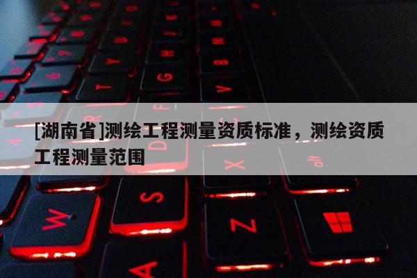 [湖南省]測繪工程測量資質(zhì)標準，測繪資質(zhì)工程測量范圍