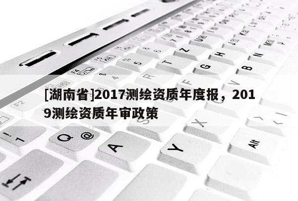 [湖南省]2017測(cè)繪資質(zhì)年度報(bào)，2019測(cè)繪資質(zhì)年審政策
