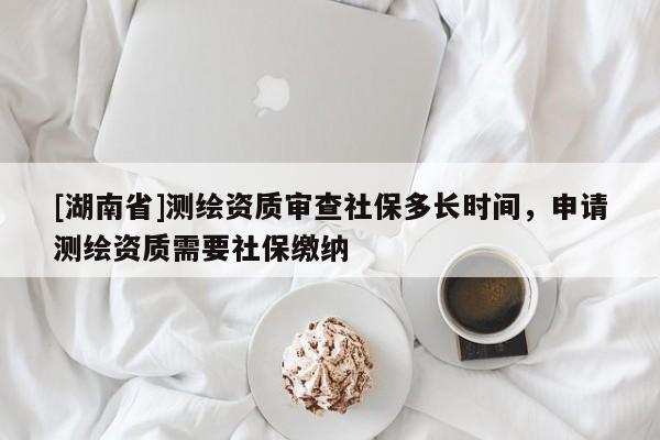 [湖南省]測繪資質審查社保多長時間，申請測繪資質需要社保繳納