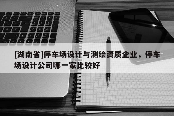 [湖南省]停車場(chǎng)設(shè)計(jì)與測(cè)繪資質(zhì)企業(yè)，停車場(chǎng)設(shè)計(jì)公司哪一家比較好