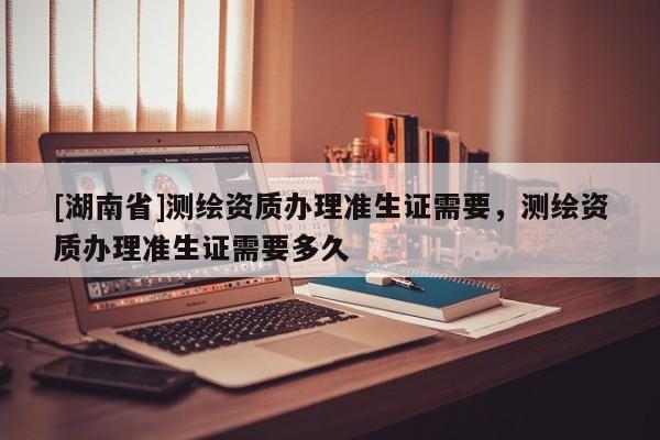 [湖南省]測繪資質辦理準生證需要，測繪資質辦理準生證需要多久