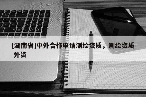 [湖南省]中外合作申請測繪資質，測繪資質 外資