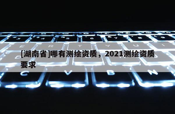 [湖南省]哪有測繪資質，2021測繪資質要求