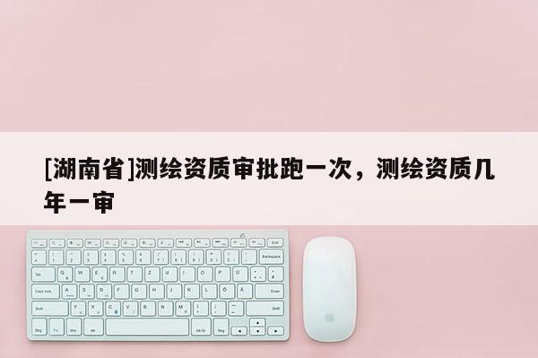 [湖南省]測繪資質審批跑一次，測繪資質幾年一審