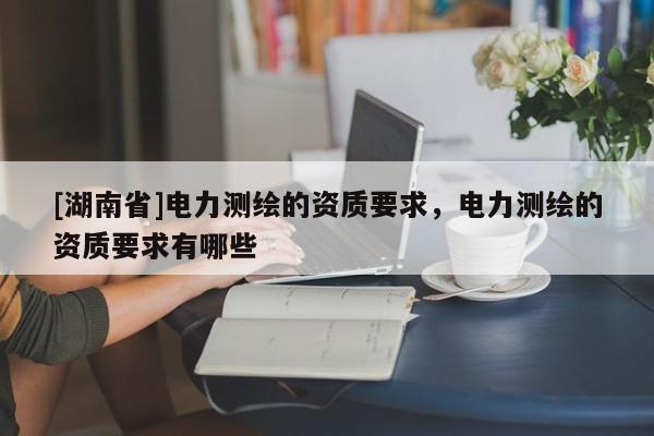 [湖南省]電力測(cè)繪的資質(zhì)要求，電力測(cè)繪的資質(zhì)要求有哪些
