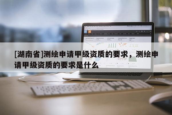 [湖南省]測繪申請甲級資質(zhì)的要求，測繪申請甲級資質(zhì)的要求是什么