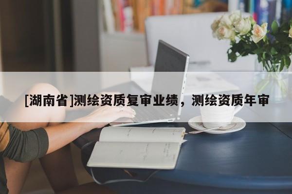 [湖南省]測(cè)繪資質(zhì)復(fù)審業(yè)績(jī)，測(cè)繪資質(zhì)年審