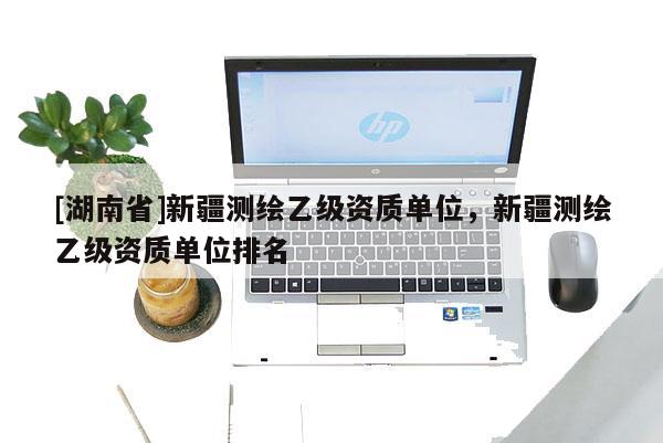 [湖南省]新疆測繪乙級資質單位，新疆測繪乙級資質單位排名