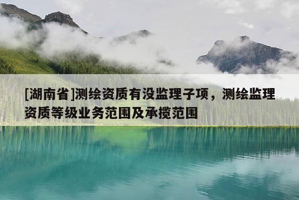 [湖南省]測繪資質有沒監理子項，測繪監理資質等級業務范圍及承攬范圍