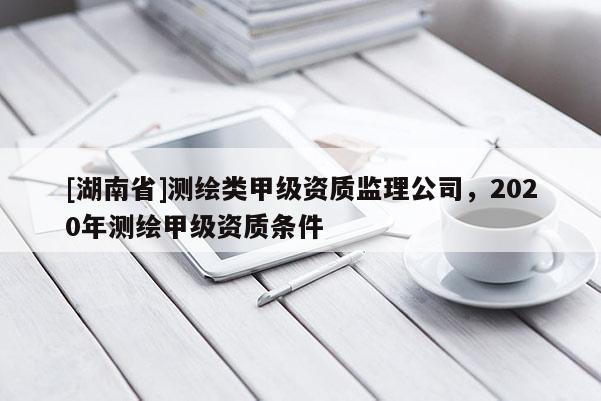 [湖南省]測繪類甲級資質監理公司，2020年測繪甲級資質條件