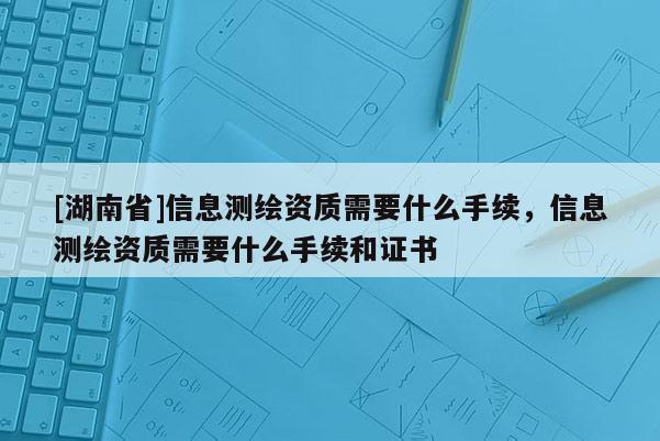 [湖南省]信息測繪資質需要什么手續，信息測繪資質需要什么手續和證書